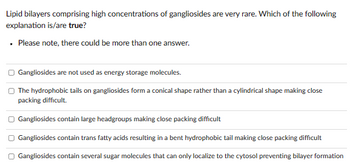 Lipid bilayers comprising high concentrations of gangliosides are very rare. Which of the following
explanation is/are true?
. Please note, there could be more than one answer.
Gangliosides are not used as energy storage molecules.
The hydrophobic tails on gangliosides form a conical shape rather than a cylindrical shape making close
packing difficult.
□ Gangliosides contain large headgroups making close packing difficult
Gangliosides contain trans fatty acids resulting in a bent hydrophobic tail making close packing difficult
Gangliosides contain several sugar molecules that can only localize to the cytosol preventing bilayer formation