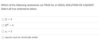 Which of the following statements are TRUE for an IDEAL SOLUTION OF LIQUIDS?
Select all true statements below.
O fi = 1
GE = 1
O Yi = 1
species must be chemically similar
