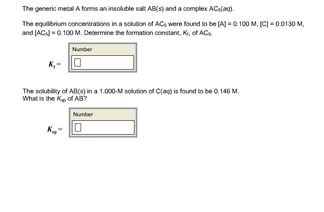 The generic metal A forms an insoluble salt AB(s) and a complex ACs(aq).
The
equilibrium concentrations in a solution of ACs were found to be [AJ o
.100 M, [CI 0.0130 M,
and [AC6]0.100 M. Determine the formation constant, Kf, of ACs.
Number
The solubility of AB(s) in a 1.000-M solution of C(aq) is found to be 0.146 M.
What is the Ks of AB?
Number
