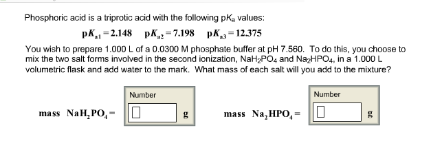 Phosphoric acid is a triprotic acid with the following pK, values
pK -2.148 pK 7.198 pK-12375
You wish to prepare 1.000 L of a 0.0300 M phosphate buffer at pH 7.560. To do this, you choose to
mix the two salt forms involved in the second ionization, NaH2PO4 and Na2HPO4, in a 1.000 L
volumetric flask and add water to the mark. What mass of each salt will you add to the mixture?
Number
Number
Nah, Po,-D
gl
mass Na,HPO,-IL
ina ss
