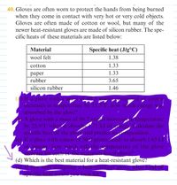 40. Gloves are often worn to protect the hands from being burned
when they come in contact with very hot or very cold objects.
Gloves are often made of cotton or wool, but many of the
newer heat-resistant gloves are made of silicon rubber. The spe-
cific heats of these materials are listed below:
Material
Specific heat (J/g°C)
wool felt
1.38
cotton
1.33
раper
1.33
rubber
3.65
silicon rubber
1.46
() If a glove with a.mass.of 99.
ncreases in temperature by 15.3°F. how much energy was
absorbed by the glove?
A glove with a mass of 86.2 grams increases in temperature
by 25.9°F whenit absorbs 1.71 kJ of eiergy, Calculate the
spécific heat of the glove and predict its composition.
(c), If a glove with a mass of 50.0 grams needs to absorb 1.65 kJ
of energy, how much willthe_temperature of the glove
increase for each of the materials listed above?
(d) Which is the best material for a heat-resistant glove?
you were designing a heat-resistant glove, what kind of
specific heat would you look for?
grams composed of cotten
