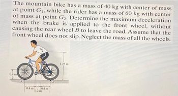 The mountain bike has a mass of 40 kg with center of mass
at point G₁, while the rider has a mass of 60 kg with center
of mass at point G₂. Determine the maximum deceleration
when the brake is applied to the front wheel, without
causing the rear wheel B to leave the road. Assume that the
front wheel does not slip. Neglect the mass of all the wheels.
0.4 m
0.4 m
0.4 m
0.2 m
B
1.25 m