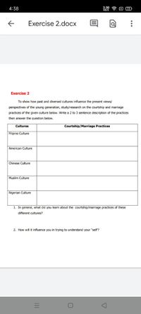 4:38
00令
Exercise 2.docx
Exercise 2
To show how past and diversed cultures influence the present views/
perspectives of the young generation, study/research on the courtship and marriage
practices of the given culture below. Write a 2 to 3 sentence description of the practices
then answer the question below.
Cultures
Courtship/Marriage Practices
Filipino Culture
American Culture
Chinese Culture
Muslim Culture
Nigerian Culture
1. In general, what did you learn about the courtship/marriage practices of these
different cultures?
2. How will it influence you in trying to understand your "self?
...
II
