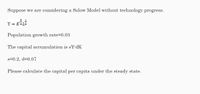 Suppose we are considering a Solow Model without technology progress.
3
Y = KåL
Population growth rate=0.03
The capital accumulation is sY-dK
s=0.2, d=0.07
Please calculate the capital per capita under the steady state.
