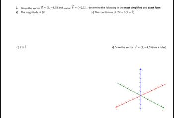 2. Given the vector a = (3,4,5) and vector b= (-2,3,1) determine the following in the most simplified and exact form
a) The magnitude of lal
b) The coordinates of 2á - 3(a + b)
c) axb
c) Draw the vector a = (3,-4,5) (use a ruler)
*