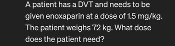 A patient has a DVT and needs to be
given enoxaparin at a dose of 1.5 mg/kg.
The patient weighs 72 kg. What dose
does the patient need?