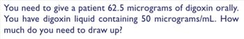 You need to give a patient 62.5 micrograms of digoxin orally.
You have digoxin liquid containing 50 micrograms/mL. How
much do you need to draw up?