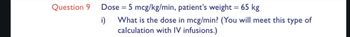 Question 9
Dose = 5 mcg/kg/min, patient's weight = 65 kg
i)
What is the dose in mcg/min? (You will meet this type of
calculation with IV infusions.)