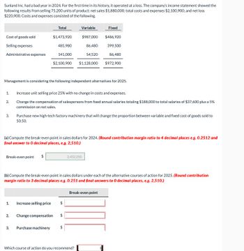 Sunland Inc. had a bad year in 2024. For the first time in its history, it operated at a loss. The company's income statement showed the
following results from selling 75,200 units of product: net sales $1,880,000; total costs and expenses $2,100,900; and net loss
$220,900. Costs and expenses consisted of the following.
Cost of goods sold
Selling expenses
Administrative expenses
1.
2.
3.
Management is considering the following independent alternatives for 2025.
Break-even point $
1.
2.
Total
$1,473,920
485,980
3.
141,000
$2,100,900
(a) Compute the break-even point in sales dollars for 2024. (Round contribution margin ratio to 4 decimal places e.g. 0.2512 and
final answer to O decimal places, e.g. 2,510.)
Increase unit selling price 25% with no change in costs and expenses.
Change the compensation of salespersons from fixed annual salaries totaling $188,000 to total salaries of $37,600 plus a 5%
commission on net sales.
Purchase new high-tech factory machinery that will change the proportion between variable and fixed cost of goods sold to
50:50.
Increase selling price
Change compensation
(b) Compute the break-even point in sales dollars under each of the alternative courses of action for 2025. (Round contribution
margin ratio to 3 decimal places e.g. 0.251 and final answers to 0 decimal places, e.g. 2,510.)
Purchase machinery
Variable
$987,000
86,480
54,520
$1,128,000
$
$
Fixed
$486,920
399,500
86,480
$972,900
$
2,432,250.
Break-even point
Which course of action do you recommend?