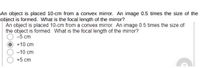 An object is placed 10-cm from a convex mirror. An image 0.5 times the size of the
object is formed. What is the focal length of the mirror?
An object is placed 10-cm from a convex mirror. An image 0.5 times the size of
the object is formed. What is the focal length of the mirror?
-5 cm
+10 cm
-10 cm
+5 cm
