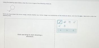 Using the drawing space below, draw the mirror image of the following molecule:
Once you have drawn the mirror image, decide whether your mirror image is an enantiomer of the molecule above, and click the yes or no button under the
drawing area.
Click and drag to start drawing a
structure.
X