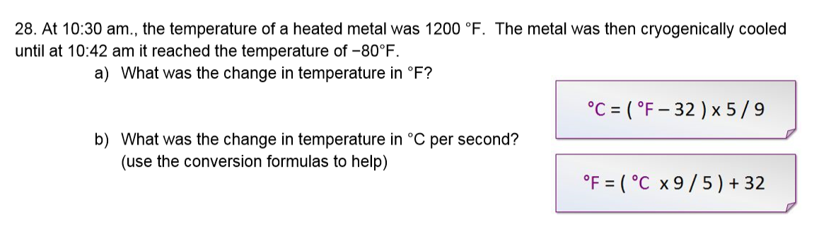 28. At 10:30 am., the temperature of a heated metal was 1200 °F. The metal was then cryogenically cooled
until at 10:42 am it reached the temperature of -80°F.
a) What was the change in temperature in °F?
°C = ( °F – 32 ) x 5/9
b) What was the change in temperature in °C per second?
(use the conversion formulas to help)
°F = ( °C x 9/5) + 32
