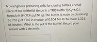 A bioengineer preparing cells for cloning bathes a small
piece of rat epithelial tissue in a TRIS buffer (pKb36.01,
formula is (HOCH2)3CNH2). The buffer is made by dissolving
36.762 g of TRIS in enough of 0.104 M HCI to make 1.32 L
of solution. What is the pH of the buffer? Record your
answer with 2 decimals.
