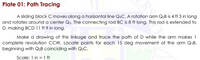Plate 01: Path Tracing
A sliding block C moves along a horizontal line Q2C. A rotation arm Q2B is 4 ft 3 in long
and rotates around a center Q2. The connecting rod BC is 8 ft long. This rod is extended to
D, making BCD 11 ft 9 in long.
Make a drawing of this linkage and trace the path of D while the arm makes 1
complete revolution CCW. Locate points for each 15 deg movement of the arm Q2B,
beginning with Q2B coinciding with Q2C.
Scale: 1 in = 1 ft
