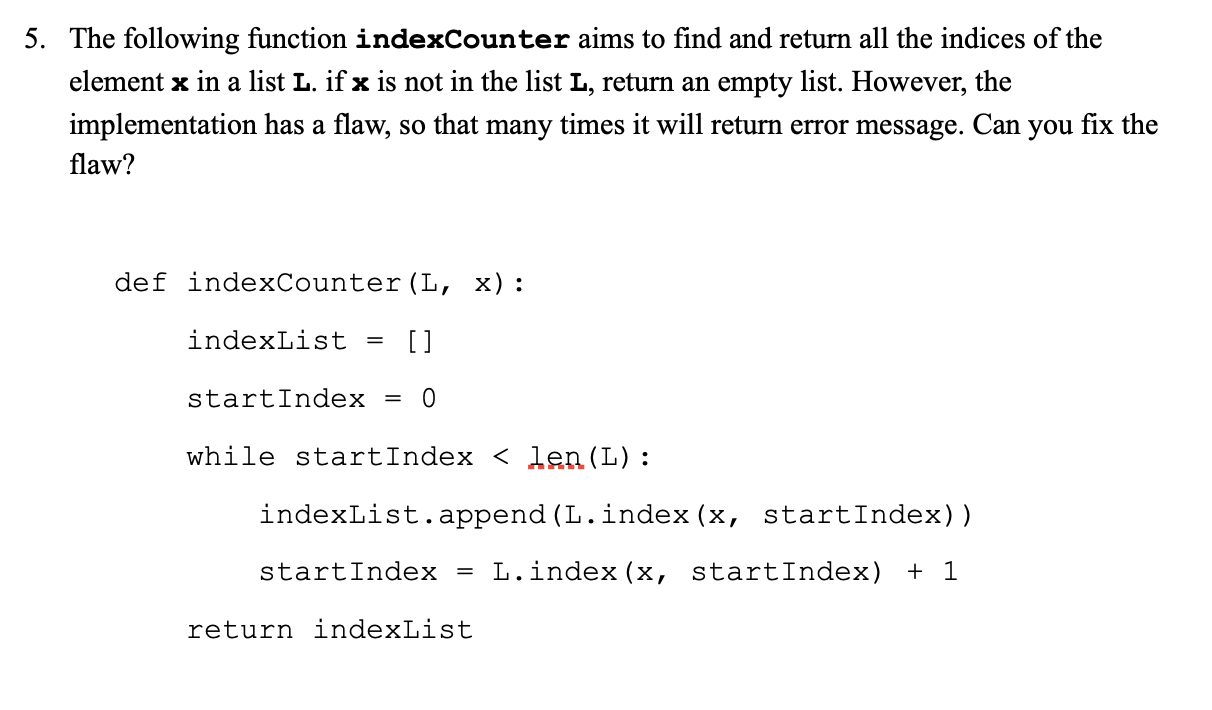 5. The following function indexCounter aims to find and return all the indices of the
element x in a list L. if x is not in the list L, return an empty list. However, the
implementation has a flaw, so that many times it will return error message. Can you fix the
flaw?
def indexCounter(L, x):
indexList
[]
startIndex = 0
while startIndex < len(L):
indexList.append (L.index (x, startIndex))
startIndex = L.index (x, startIndex) + 1
return indexList
