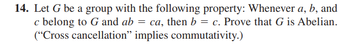 14. Let G be a group with the following property: Whenever a, b, and
c belong to G and ab = ca, then b = c. Prove that G is Abelian.
("Cross cancellation" implies commutativity.)