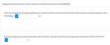 Suppose that the total mass of the reactants in a chemical reaction was 100.00000 g.
How many kilojoules of energy would have to evolve from this reaction if the total mass of the products could be no greater than
99.99900 g? i
kJ
If all this energy were used to heat water, how many liters of water could have its temperature raised form 23.9°C to 98.3°C?
L