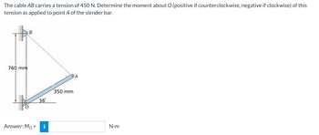The cable AB carries a tension of 450 N. Determine the moment about O (positive if counterclockwise, negative if clockwise) of this
tension as applied to point A of the slender bar.
760 mm
B
Answer: Mo=
36
i
DA
350 mm
N•m