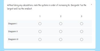 Without doing any calculations, rank the systems in order of increasing Kc. Designate 1 as the
largest and 3 as the smallest.
Diagram I
Diagram II
Diagram III
1
2
3