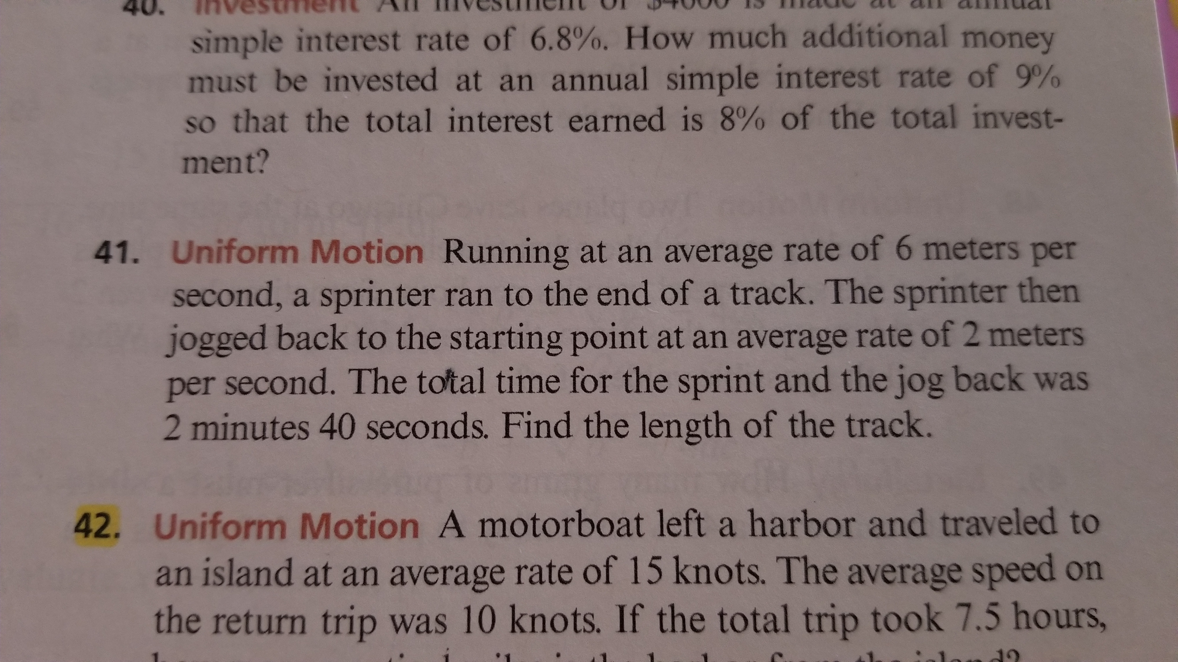 40.
TRvestment A
12Tu2 an1211
simple interest rate of 6.8%. How much additional money
must be invested at an annual simple interest rate of 9%
so that the total interest earned is 8% of the total invest-
ment?
41. Uniform Motion Running at an average rate of 6 meters per
second, a sprinter ran to the end of a track. The sprinter then
jogged back to the starting point at an average rate of 2 meters
per second. The total time for the sprint and the jog back was
2 minutes 40 seconds. Find the length of the track.
42. Uniform Motion A motorboat left a harbor and traveled to
an island at an average rate of 15 knots. The average speed on
the return trip was 10 knots. If the total trip took 7.5 hours,
