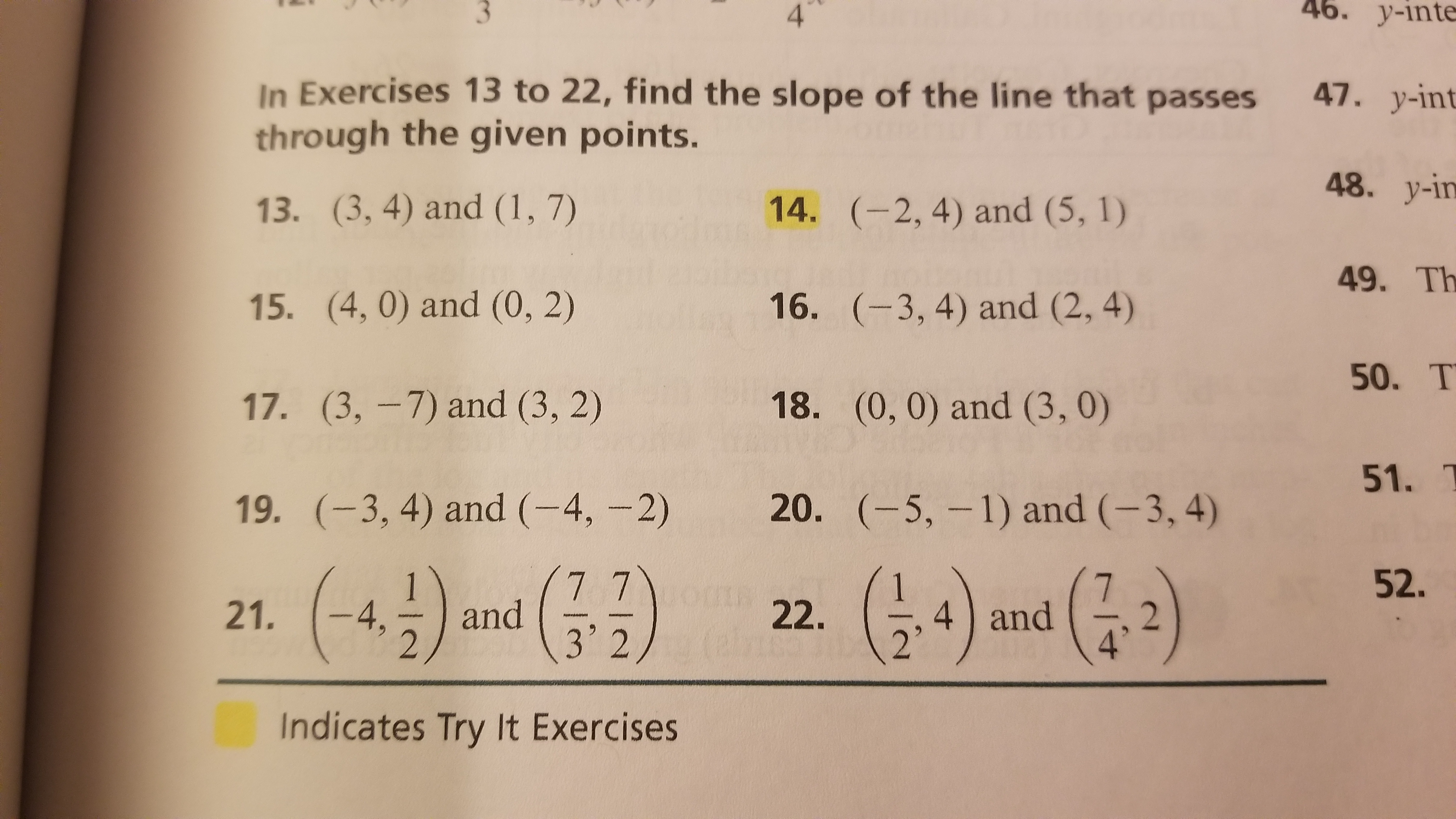 4.
46. y-inte
In Exercises 13 to 22, find the slope of the line that passes
through the given points.
47. y-int
48. y-in
13. (3, 4) and (1, 7)
14. (-2, 4) and (5, 1)
49. Th
15. (4, 0) and (0, 2)
16. (-3, 4) and (2, 4)
50. T
17. (3, -7) and (3, 2)
18. (0, 0) and (3, 0)
51. T
19. (-3, 4) and (-4, -2)
20. (-5, -1) and (-3, 4)
21. (-4) and G)
(:+)
77
52.
4 and
2'
22.
3'2
Indicates Try It Exercises
3.

