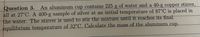 Question 3. An aluminum cup contains 225 g of water and a 40-g copper stirrer,
all at 27°C. A 400-g sample of silver at an initial temperature of 87°C is placed in
the water. The stirrer is used to stir the mixture until it reaches its final
equilibrium temperature of 32°C. Calculate the mass of the aluminum cup.
