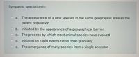 Sympatric speciation is:
a. The appearance of a new species in the same geographic area as the
parent population
b. Initiated by the appearance of a geographical barrier
C.
The process by which most animal species have evolved
d. Initiated by rapid events rather than gradually
e. The emergence of many species from a single ancestor
