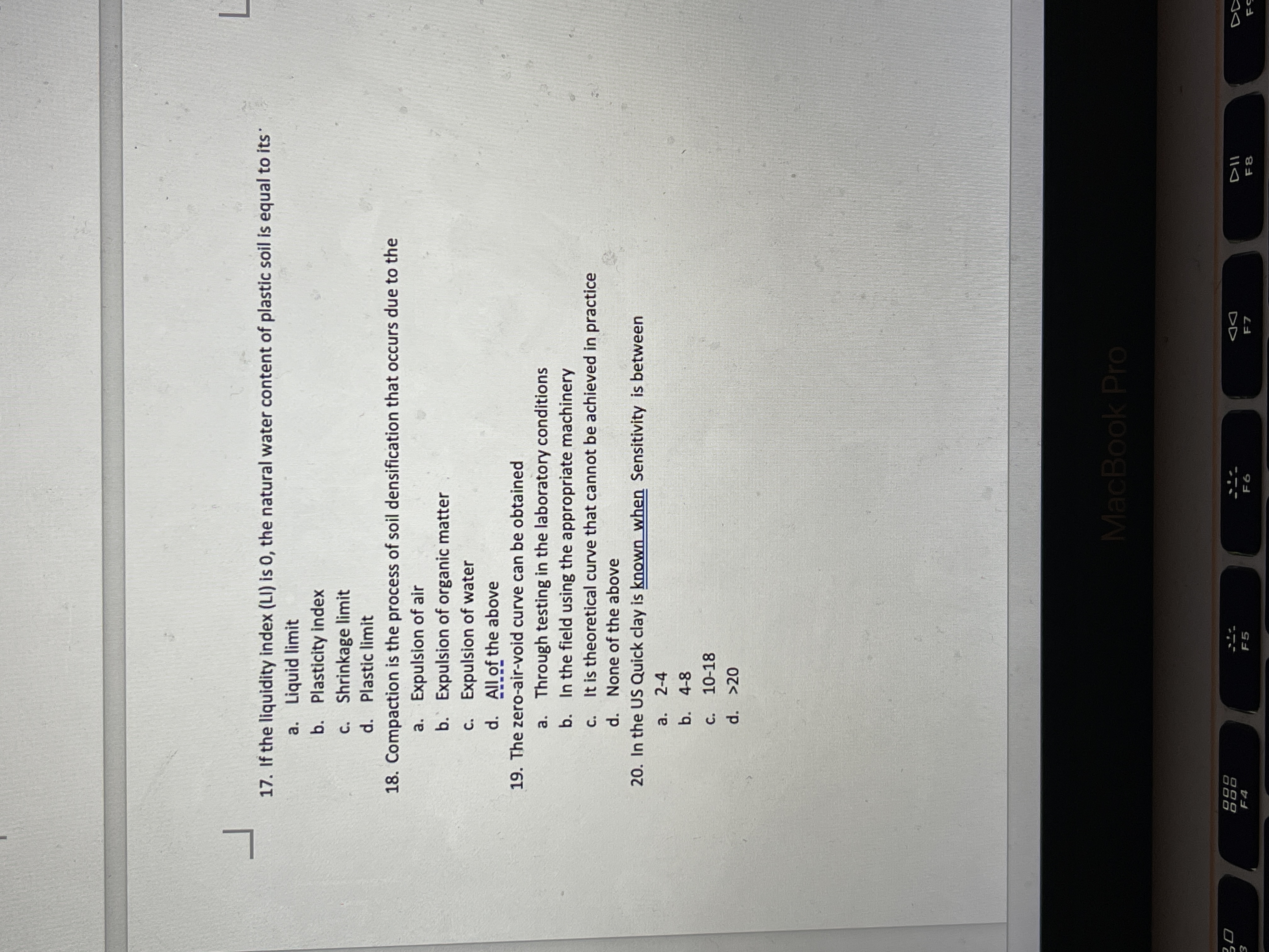 17. If the liquidity index (LI) is 0, the natural water content of plastic soil is equal to its
a. Liquid limit
b. Plasticity index
c. Shrinkage limit
d. Plastic limit
18. Compaction is the process of soil densification that occurs due to the
a. Expulsion of air
b. Expulsion of organic matter
c. Expulsion of water
d. All of the above
19. The zero-air-void curve can be obtained
a. Through testing in the laboratory conditions
b. In the field using the appropriate machinery
c. It is theoretical curve that cannot be achieved in practice
d. None of the above
20. In the US Quick clay is known when Sensitivity is between
a. 2-4
b. 4-8
C. 10-18
d. >20
MacBook Pro
888
DD
F4
F5
F8
