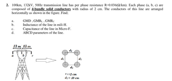 2. 100km, 132kV, 50Hz transmission line has per phase resistance R=0.036(22/km). Each phase (a, b, c) are
composed of 4-bundle solid conductors with radius of 2 cm. The conductors of this line are arranged
horizontally as shown in the figure. Find;
a.
b.
C.
d.
GMD, GMRL, GMRC
Inductance of the line in mili-H.
Capacitance of the line in Micro-F.
ABCD parameters of the line.
13 m 13 m
b
di
di
d₂
r1=2 cm
d₁= 40 cm