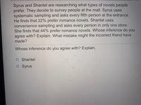 Syrus and Shantel are researching what types of novels people
prefer. They decide to survey people at the mall. Syrus uses
systematic sampling and asks every fifth person at the entrance.
He finds that 22% prefer romance novels. Shantel uses
convenience sampling and asks every person in only one store.
She finds that 44% prefer romance novels. Whose inference do you
agree with? Explain. What mistake might the incorrect friend have
made?
Whose inference do you agree with? Explain.
Shantel
O Syrus
