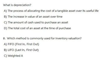 What is depreciation?
A) The process of allocating the cost of a tangible asset over its useful life
B) The increase in value of an asset over time
C) The amount of cash used to purchase an asset
D) The total cost of an asset at the time of purchase
8. Which method is commonly used for inventory valuation?
A) FIFO (First In, First Out)
B) LIFO (Last In, First Out)
C) Weighted A