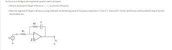 For the circuit in the figure, assuming that the op-amp is ideal in all respects:
1. Derive an expression for the gain of the circuit, vv,, as a function of frequency.
2. Sketch the magnitude of the gain in dB versus w using a Bode plot. Use the following values for the passive components: C= 10 pF, R1 = 10 k2 and R2 = 100 kn. Label the axes carefully so that the slope of any lines
may be clearly seen.
R1
www
R2
www
C