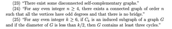 (23) "There exist some disconnected self-complementary graphs."
(24) "For any even integer n ≥ 4, there exists a connected graph of order n
such that all the vertices have odd degrees and that there is no bridge."
(25) "For any even integer k ≥ 6, if Cê is an induced subgraph of a graph G
and if the diameter of G is less than k/2, then G contains at least three cycles."