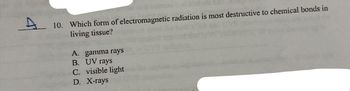 A
10. Which form of electromagnetic radiation is most destructive to chemical bonds in
living tissue?
A. gamma rays
B. UV rays
C. visible light
D. X-rays