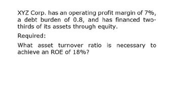 XYZ Corp. has an operating profit margin of 7%,
a debt burden of 0.8, and has financed two-
thirds of its assets through equity.
Required:
What asset turnover ratio is necessary to
achieve an ROE of 18%?