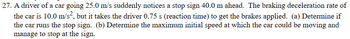 27. A driver of a car going 25.0 m/s suddenly notices a stop sign 40.0 m ahead. The braking deceleration rate of
the car is 10.0 m/s², but it takes the driver 0.75 s (reaction time) to get the brakes applied. (a) Determine if
the car runs the stop sign. (b) Determine the maximum initial speed at which the car could be moving and
manage to stop at the sign.