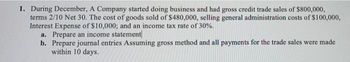 1. During December, A Company started doing business and had gross credit trade sales of $800,000,
terms 2/10 Net 30. The cost of goods sold of $480,000, selling general administration costs of $100,000,
Interest Expense of $10,000; and an income tax rate of 30%.
a. Prepare an income statement
b. Prepare journal entries Assuming gross method and all payments for the trade sales were made
within 10 days.