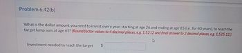 Problem 6.42(b)
What is the dollar amount you need to invest every year, starting at age 26 and ending at age 65 (i.e., for 40 years), to reach the
target lump sum at age 65? (Round factor values to 4 decimal places, e.g. 1.5212 and final answer to 2 decimal places, e.g. 1,525.12.)
Investment needed to reach the target
$