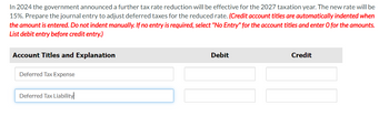 In 2024 the government announced a further tax rate reduction will be effective for the 2027 taxation year. The new rate will be
15%. Prepare the journal entry to adjust deferred taxes for the reduced rate. (Credit account titles are automatically indented when
the amount is entered. Do not indent manually. If no entry is required, select "No Entry" for the account titles and enter O for the amounts.
List debit entry before credit entry.)
Account Titles and Explanation
Deferred Tax Expense
Debit
Credit
Deferred Tax Liability