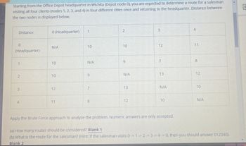 C
Starting from the Office Depot headquarter in Wichita (Depot node 0), you are expected to determine a route for a salesman
visiting all four clients (nodes 1, 2, 3, and 4) in four different cities once and returning to the headquarter. Distance between
the two nodes is displayed below.
Distance
0 (Headquarter)
1
2
3
4
0
N/A
(Headquarter)
1
10
10
12
11
10
N/A
9
7
8
2
10
9
N/A
13
12
3
12
7
13
N/A
10
4
11
8
12
10
N/A
Apply the Brute Force approach to analyze the problem. Numeric answers are only accepted.
(a) How many routes should be considered? Blank 1
(b) What is the route for the salesman? (Hint: If the salesman visits 0 1 2 3 -> 4-> 0, then you should answer 012340).
Blank 2