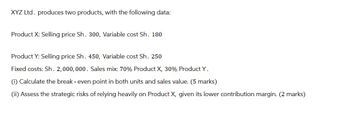 XYZ Ltd. produces two products, with the following data:
Product X: Selling price Sh. 300, Variable cost Sh. 180
Product Y: Selling price Sh. 450, Variable cost Sh. 250
Fixed costs: Sh. 2,000,000. Sales mix: 70% Product X, 30% Product Y.
(i) Calculate the break - even point in both units and sales value. (5 marks)
(ii) Assess the strategic risks of relying heavily on Product X, given its lower contribution margin. (2 marks)