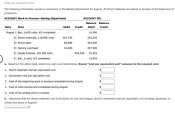 Costs per Equivalent Unit
The following information concerns production in the Baking Department for August. All direct materials are placed in process at the beginning of
production.
ACCOUNT Work in Process-Baking Department
Date
Item
Debit Credit
ACCOUNT NO.
225,720
60,980
34,300
August 1 Bal., 6,600 units, 4/5 completed
16,500
31 Direct materials, 118,800 units
242,220
31 Direct labor
303,200
31 Factory overhead
337,500
31 Goods finished, 120,300 units
12,954
31 Bal., 2 units, 4/5 completed
12,954
a. Based on the above data, determine each cost listed below. Round "cost per equivalent unit" answers to the nearest cent.
1. Direct materials cost per equivalent unit
2. Conversion cost per equivalent unit
3. Cost of the beginning work in process completed during August
4. Cost of units started and completed during August
5. Cost of the ending work in process
b. Assuming that the direct materials cost is the same for July and August, did the conversion cost per equivalent unit increase, decrease, or
remain the same in August?
Balance Balance
Debit Credit
324,546