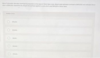 Mesa Corporation allocates overhead to production on the basis of direct labor costs. Mesa's total estimated overhead is $450,000 and estimated direct
laboris $180,000. Determine the amount of overhead applied to a job which used $20,000 of direct labor
Multiple Choice
$90,000
$20.000
$4,000
$50.000
$70,000