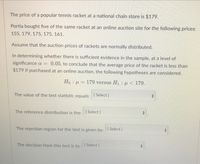 The price of a popular tennis racket at a national chain store is $179.
Portia bought five of the same racket at an online auction site for the following prices:
155, 179, 175, 175, 161.
Assume that the auction prices of rackets are normally distributed.
In determining whether there is sufficient evidence in the sample, at a level of
significance a =
0.05, to conclude that the average price of the racket is less than
$179 if purchased at an online auction, the following hypotheses are considered.
Ho : = 179 versus H1 : µ<179.
The value of the test statistic equals: [ Select ]
The reference distribution is the: ISelect ]
The rejection region for the test is given by: I Select]
The decision from this test is to: Select]
