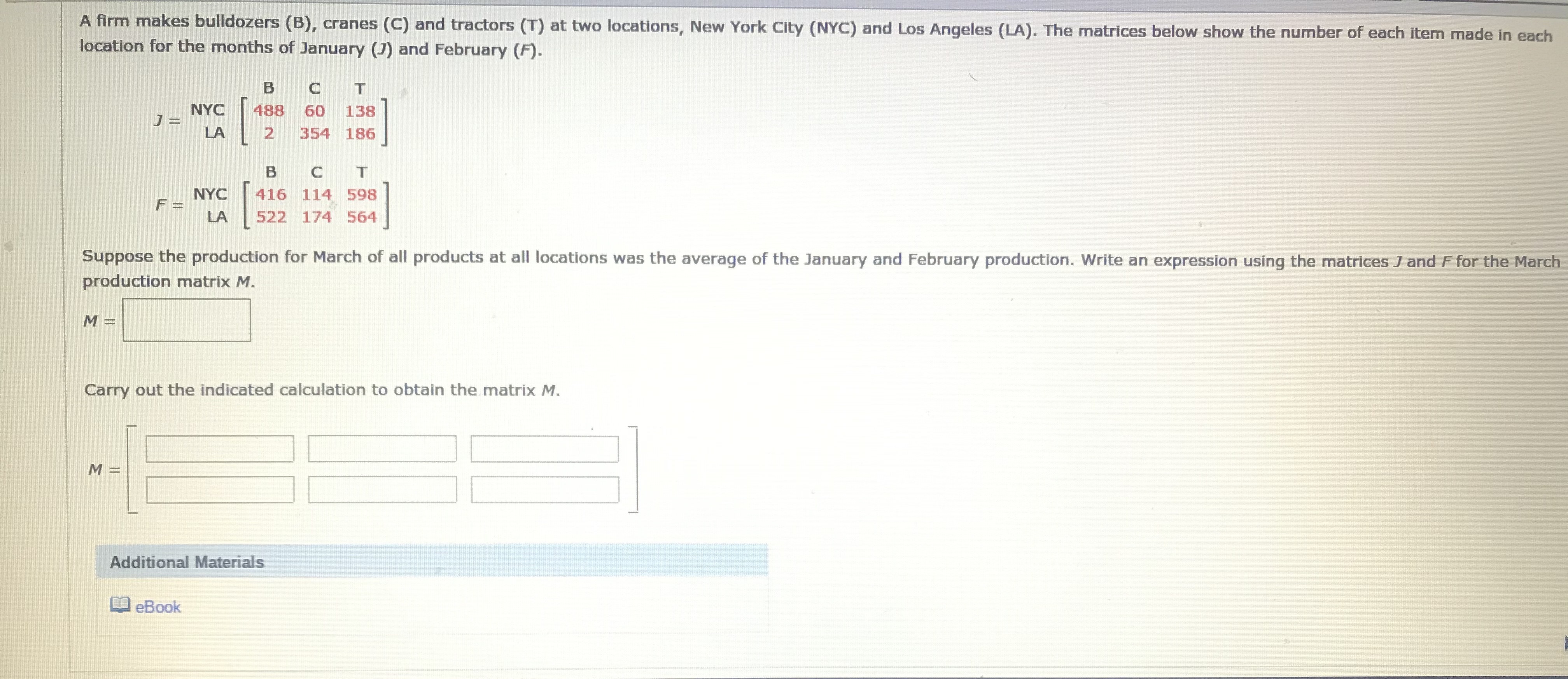 A firm makes bulldozers (B), cranes (C) and tractors (T) at two locations, New York City (NYC) and Los Angeles (LA). The matrices below show the number of each item made in each
location for the months of January (J) and February (F).
NYC
488
60
138
LA
354 186
B
NYC
F =
416 114 598
LA
522 174 564
Suppose the production for March of all products at all locations was the average of the January and February production. Write an expression using the matrices J and F for the March
production matrix M.
Carry out the indicated calculation to obtain the matrix M.
Additional Materials
O eBook
