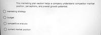 This marketing plan section helps a company understand competitor market
position, perceptions, and overall growth potential.
marketing strategy
budget
competitive analysis
O current market position
