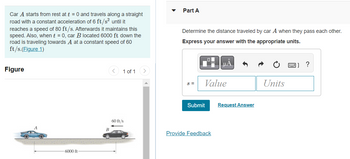Car A starts from rest at t = 0 and travels along a straight
road with a constant acceleration of 6 ft/s² until it
reaches a speed of 80 ft/s. Afterwards it maintains this
speed. Also, when t = 0, car B located 6000 ft down the
road is traveling towards A at a constant speed of 60
ft/s.(Figure 1)
Figure
1 of 1
6000 ft
B
60 ft/s
Part A
Determine the distance traveled by car A when they pass each other.
Express your answer with the appropriate units.
?
S =
Value
Units
Submit
Provide Feedback
Request Answer
