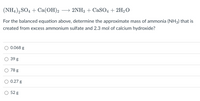 (NH4), SO4 + Ca(OH)2 → 2NH3 + CASO4 + 2H2O
For the balanced equation above, determine the approximate mass of ammonia (NH3) that is
created from excess ammonium sulfate and 2.3 mol of calcium hydroxide?
0.068 g
39 g
78 g
0.27 g
52 g
