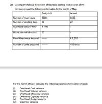 Q3. A company follows the system of standard costing. The records of the
company reveal the following information for the month of May:
Budgeted
Actual
Number of man-hours
Number of working days
8000
8600
20
22
Overhead rate per hour
{ 1.00
Hours per unit of output
20
Fixed Overheads incurred
{7,200
Number of units produced
450 units
For the month of May, calculate the following variances for fixed overheads:
(1)
(ii)
Overhead Cost variance
Overhead Volume variance
(iv)
(v)
(vi)
Overhead Efficiency variance
Overhead Capacity variance
Overhead Budget variance
Calendar variance
