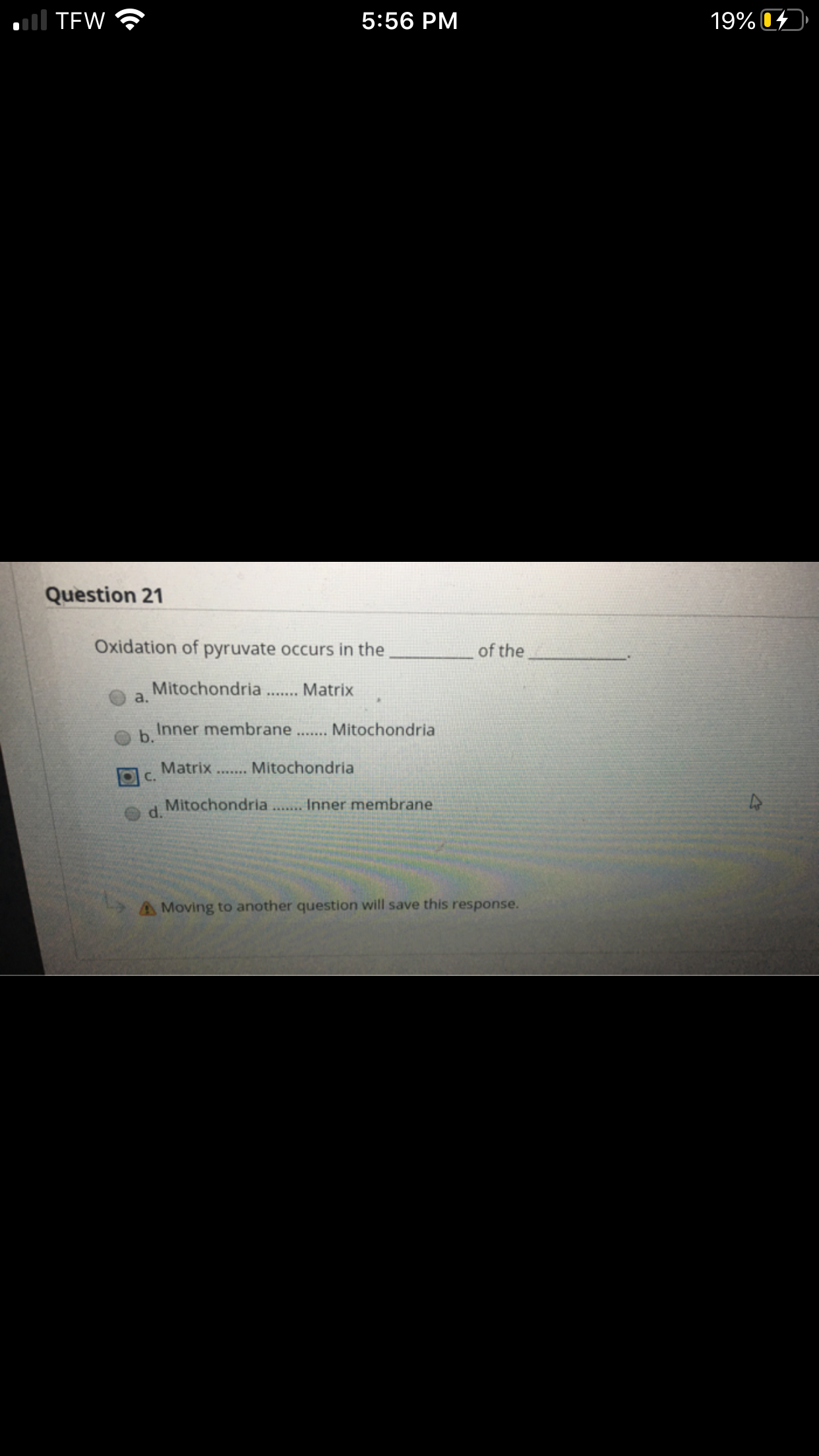 l TEW
5:56 PM
19% 04
Question 21
Oxidation of pyruvate occurs in the
of the
Mitochondria
a.
Matrix
......
Inner membrane .. Mitochondria
b.
Matrix.. Mitochondria
C.
Mitochondria.. Inner membrane
d.
A Moving to another question will save this response.
